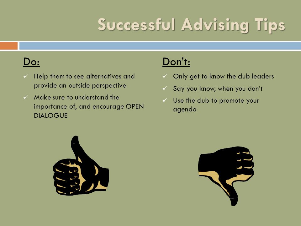 Successful Advising Tips Do: Help them to see alternatives and provide an outside perspective Make sure to understand the importance of, and encourage OPEN DIALOGUE Don’t: Only get to know the club leaders Say you know, when you don’t Use the club to promote your agenda