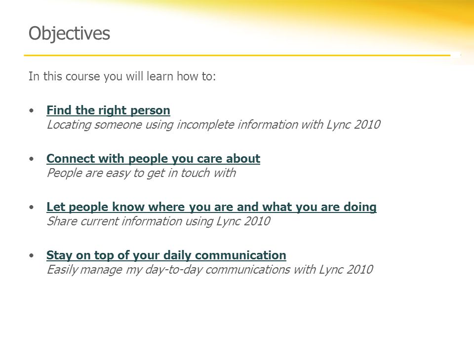 Objectives In this course you will learn how to: Find the right person Locating someone using incomplete information with Lync 2010Find the right person Connect with people you care about People are easy to get in touch withConnect with people you care about Let people know where you are and what you are doing Share current information using Lync 2010Let people know where you are and what you are doing Stay on top of your daily communication Easily manage my day-to-day communications with Lync 2010Stay on top of your daily communication