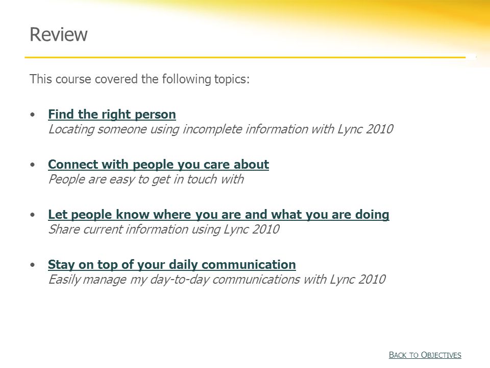 Review This course covered the following topics: Find the right person Locating someone using incomplete information with Lync 2010Find the right person Connect with people you care about People are easy to get in touch withConnect with people you care about Let people know where you are and what you are doing Share current information using Lync 2010Let people know where you are and what you are doing Stay on top of your daily communication Easily manage my day-to-day communications with Lync 2010Stay on top of your daily communication B ACK TO O BJECTIVES B ACK TO O BJECTIVES