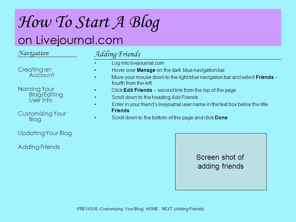 How To Start A Blog on Livejournal.com Navigation Creating an Account Naming Your Blog/Editing User Info Customizing Your Blog Updating Your Blog Adding Friends Log into livejournal.com Hover over Manage on the dark blue navigation bar.