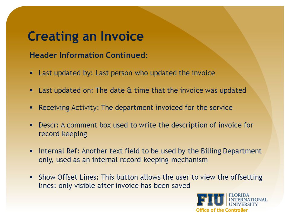 Creating an Invoice Header Information Continued:  Last updated by: Last person who updated the invoice  Last updated on: The date & time that the invoice was updated  Receiving Activity: The department invoiced for the service  Descr: A comment box used to write the description of invoice for record keeping  Internal Ref: Another text field to be used by the Billing Department only, used as an internal record-keeping mechanism  Show Offset Lines: This button allows the user to view the offsetting lines; only visible after invoice has been saved