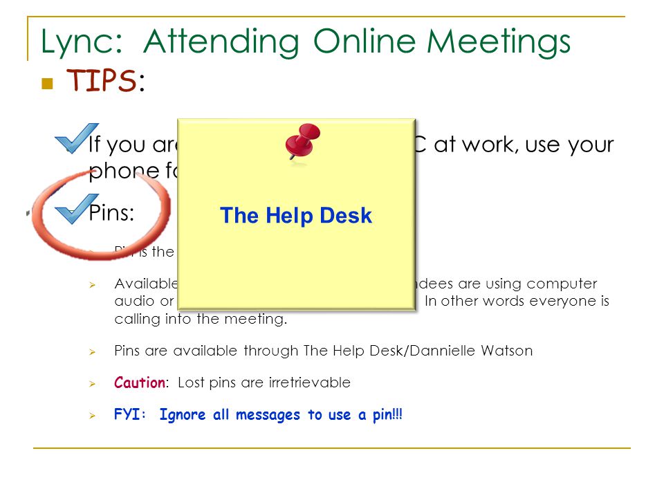 Lync: Attending Online Meetings TIPS :  If you are remoting into your PC at work, use your phone for audio  Pins:  Pin is the same as a host code in WebEx  Available if none of the presenters or attendees are using computer audio or call me function for their audio.