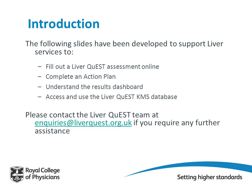 Introduction The following slides have been developed to support Liver services to: –Fill out a Liver QuEST assessment online –Complete an Action Plan –Understand the results dashboard –Access and use the Liver QuEST KMS database Please contact the Liver QuEST team at if you require any further assistance