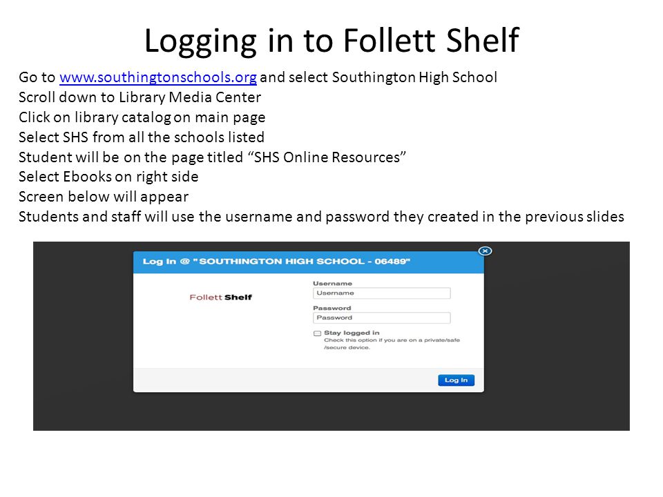 Logging in to Follett Shelf Go to   and select Southington High Schoolwww.southingtonschools.org Scroll down to Library Media Center Click on library catalog on main page Select SHS from all the schools listed Student will be on the page titled SHS Online Resources Select Ebooks on right side Screen below will appear Students and staff will use the username and password they created in the previous slides