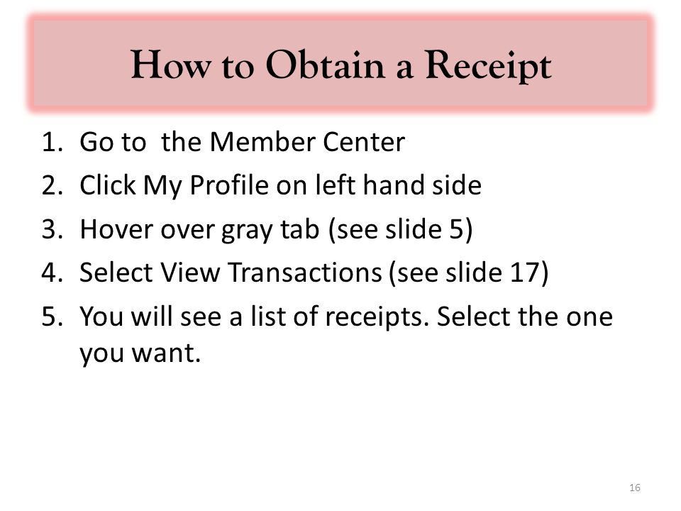 How to Obtain a Receipt 1.Go to the Member Center 2.Click My Profile on left hand side 3.Hover over gray tab (see slide 5) 4.Select View Transactions (see slide 17) 5.You will see a list of receipts.
