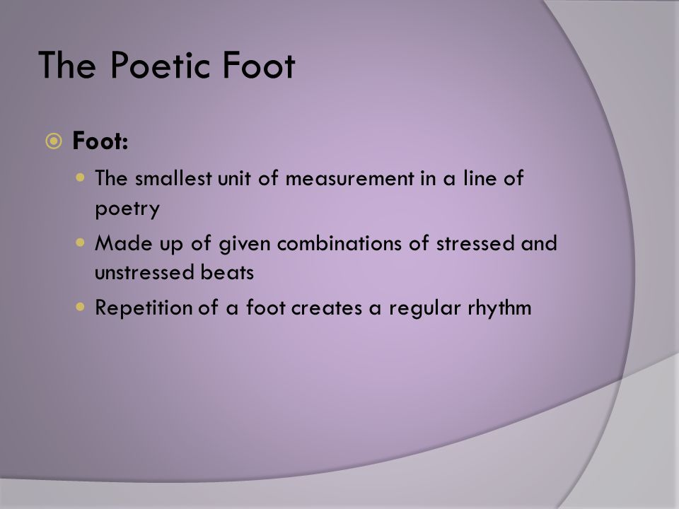 The Poetic Foot  Foot: The smallest unit of measurement in a line of poetry Made up of given combinations of stressed and unstressed beats Repetition of a foot creates a regular rhythm