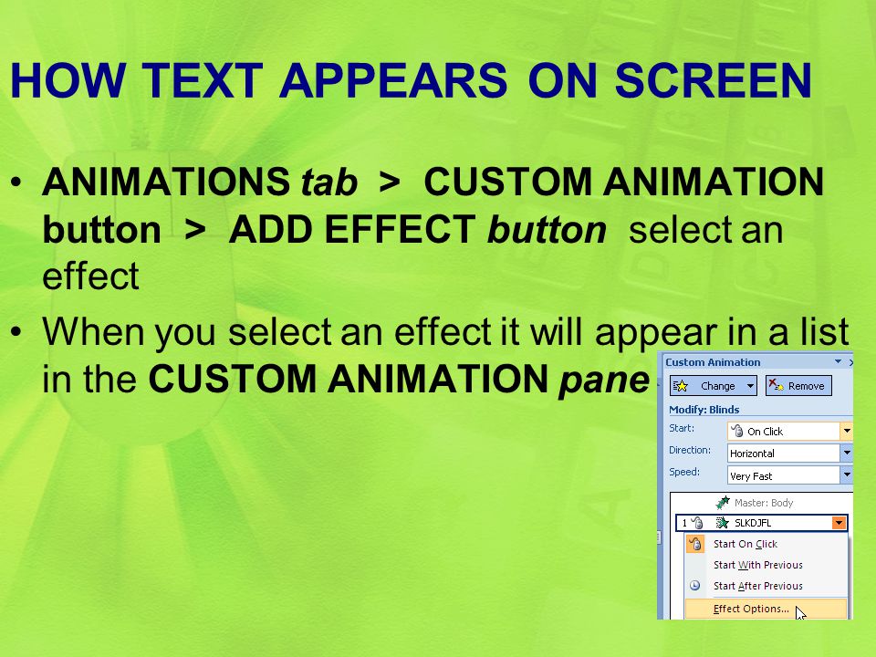 HOW TEXT APPEARS ON SCREEN ANIMATIONS tab > CUSTOM ANIMATION button > ADD EFFECT button select an effect When you select an effect it will appear in a list in the CUSTOM ANIMATION pane 16
