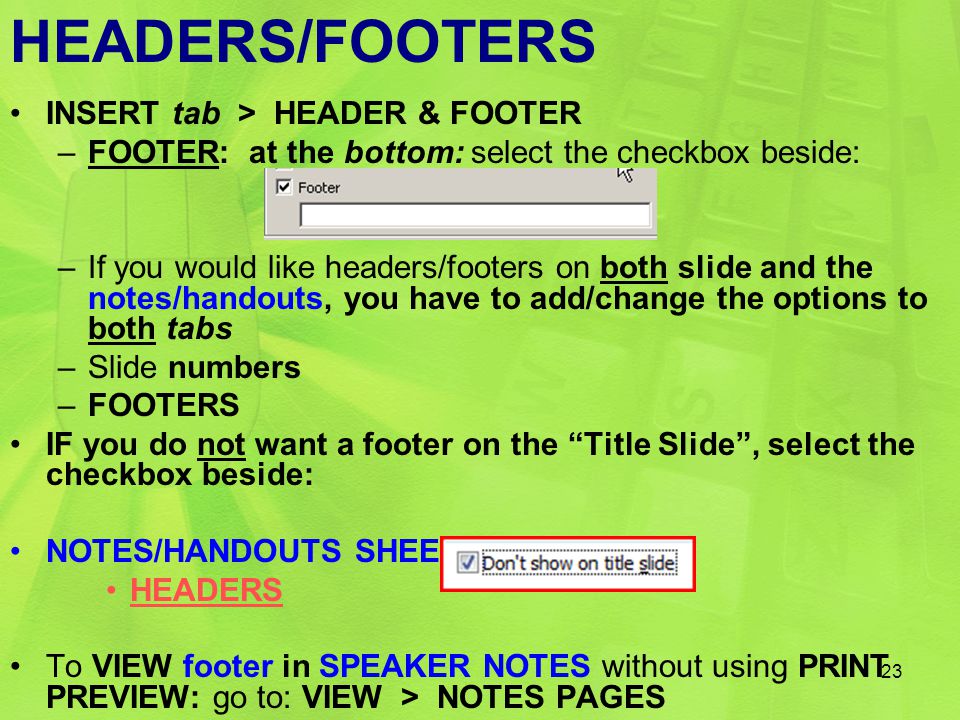 HEADERS/FOOTERS INSERT tab > HEADER & FOOTER –FOOTER: at the bottom: select the checkbox beside: –If you would like headers/footers on both slide and the notes/handouts, you have to add/change the options to both tabs –Slide numbers –FOOTERS IF you do not want a footer on the Title Slide , select the checkbox beside: NOTES/HANDOUTS SHEET tab HEADERS To VIEW footer in SPEAKER NOTES without using PRINT PREVIEW: go to: VIEW > NOTES PAGES 23
