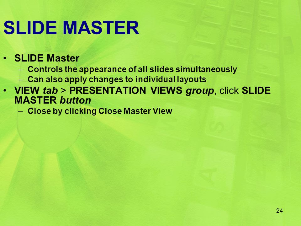 SLIDE MASTER SLIDE Master –Controls the appearance of all slides simultaneously –Can also apply changes to individual layouts VIEW tab > PRESENTATION VIEWS group, click SLIDE MASTER button –Close by clicking Close Master View 24