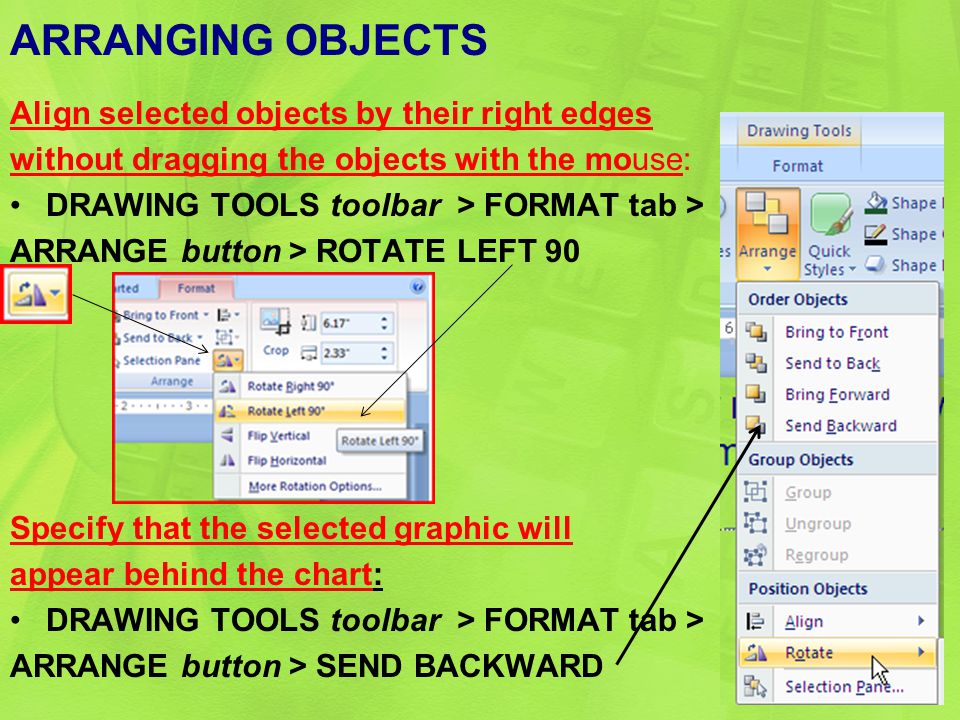 ARRANGING OBJECTS Align selected objects by their right edges without dragging the objects with the mouse: DRAWING TOOLS toolbar > FORMAT tab > ARRANGE button > ROTATE LEFT 90 Specify that the selected graphic will appear behind the chart: DRAWING TOOLS toolbar > FORMAT tab > ARRANGE button > SEND BACKWARD 28