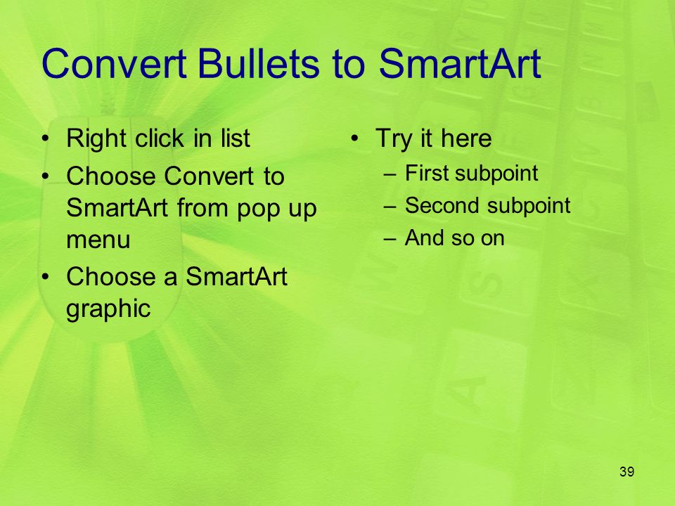 Convert Bullets to SmartArt Right click in list Choose Convert to SmartArt from pop up menu Choose a SmartArt graphic Try it here –First subpoint –Second subpoint –And so on 39