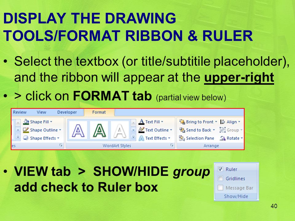 DISPLAY THE DRAWING TOOLS/FORMAT RIBBON & RULER Select the textbox (or title/subtitile placeholder), and the ribbon will appear at the upper-right > click on FORMAT tab (partial view below) VIEW tab > SHOW/HIDE group add check to Ruler box 40