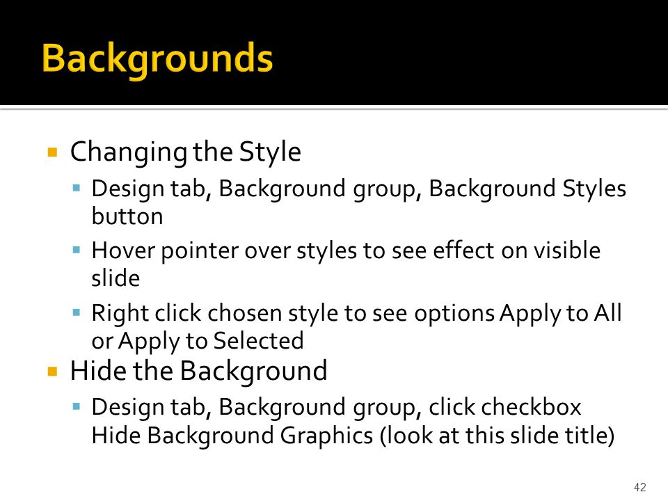  Changing the Style  Design tab, Background group, Background Styles button  Hover pointer over styles to see effect on visible slide  Right click chosen style to see options Apply to All or Apply to Selected  Hide the Background  Design tab, Background group, click checkbox Hide Background Graphics (look at this slide title) 42