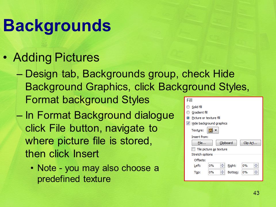 Backgrounds Adding Pictures –Design tab, Backgrounds group, check Hide Background Graphics, click Background Styles, Format background Styles –In Format Background dialogue click File button, navigate to where picture file is stored, then click Insert Note - you may also choose a predefined texture 43