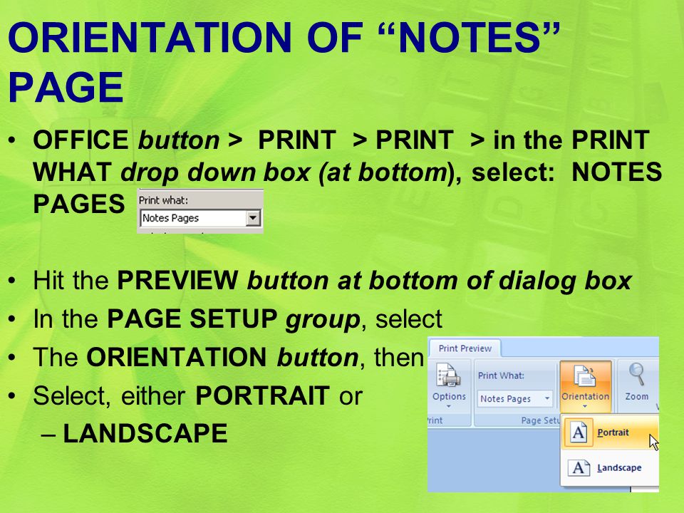 ORIENTATION OF NOTES PAGE OFFICE button > PRINT > PRINT > in the PRINT WHAT drop down box (at bottom), select: NOTES PAGES Hit the PREVIEW button at bottom of dialog box In the PAGE SETUP group, select The ORIENTATION button, then Select, either PORTRAIT or –LANDSCAPE 46