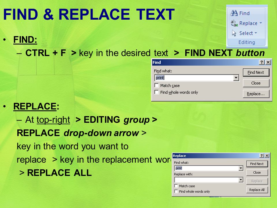 FIND & REPLACE TEXT FIND: –CTRL + F > key in the desired text > FIND NEXT button REPLACE: –At top-right > EDITING group > REPLACE drop-down arrow > key in the word you want to replace > key in the replacement word > REPLACE ALL