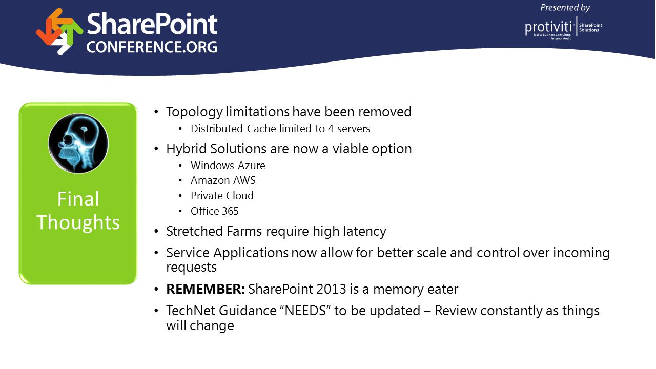 Final Thoughts Topology limitations have been removed Distributed Cache limited to 4 servers Hybrid Solutions are now a viable option Windows Azure Amazon AWS Private Cloud Office 365 Stretched Farms require high latency Service Applications now allow for better scale and control over incoming requests REMEMBER: SharePoint 2013 is a memory eater TechNet Guidance NEEDS to be updated – Review constantly as things will change