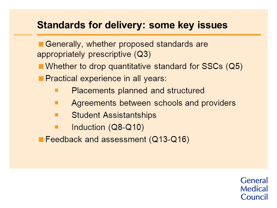 Standards for delivery: some key issues  Generally, whether proposed standards are appropriately prescriptive (Q3)  Whether to drop quantitative standard for SSCs (Q5)  Practical experience in all years:  Placements planned and structured  Agreements between schools and providers  Student Assistantships  Induction (Q8-Q10)  Feedback and assessment (Q13-Q16)