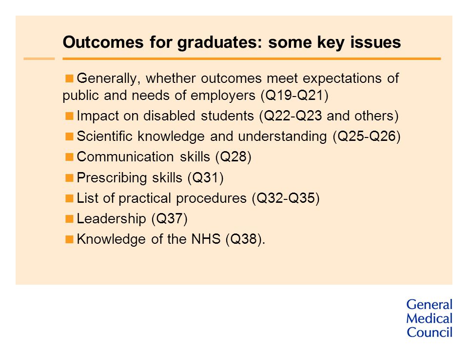 Outcomes for graduates: some key issues  Generally, whether outcomes meet expectations of public and needs of employers (Q19-Q21)  Impact on disabled students (Q22-Q23 and others)  Scientific knowledge and understanding (Q25-Q26)  Communication skills (Q28)  Prescribing skills (Q31)  List of practical procedures (Q32-Q35)  Leadership (Q37)  Knowledge of the NHS (Q38).