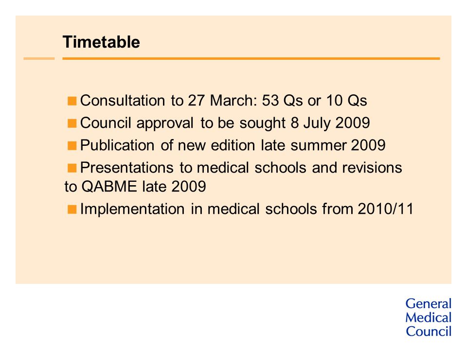 Timetable  Consultation to 27 March: 53 Qs or 10 Qs  Council approval to be sought 8 July 2009  Publication of new edition late summer 2009  Presentations to medical schools and revisions to QABME late 2009  Implementation in medical schools from 2010/11