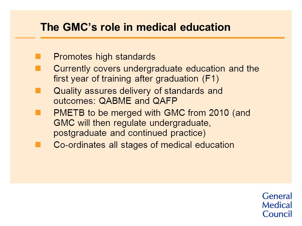 The GMC’s role in medical education Promotes high standards Currently covers undergraduate education and the first year of training after graduation (F1) Quality assures delivery of standards and outcomes: QABME and QAFP PMETB to be merged with GMC from 2010 (and GMC will then regulate undergraduate, postgraduate and continued practice) Co-ordinates all stages of medical education