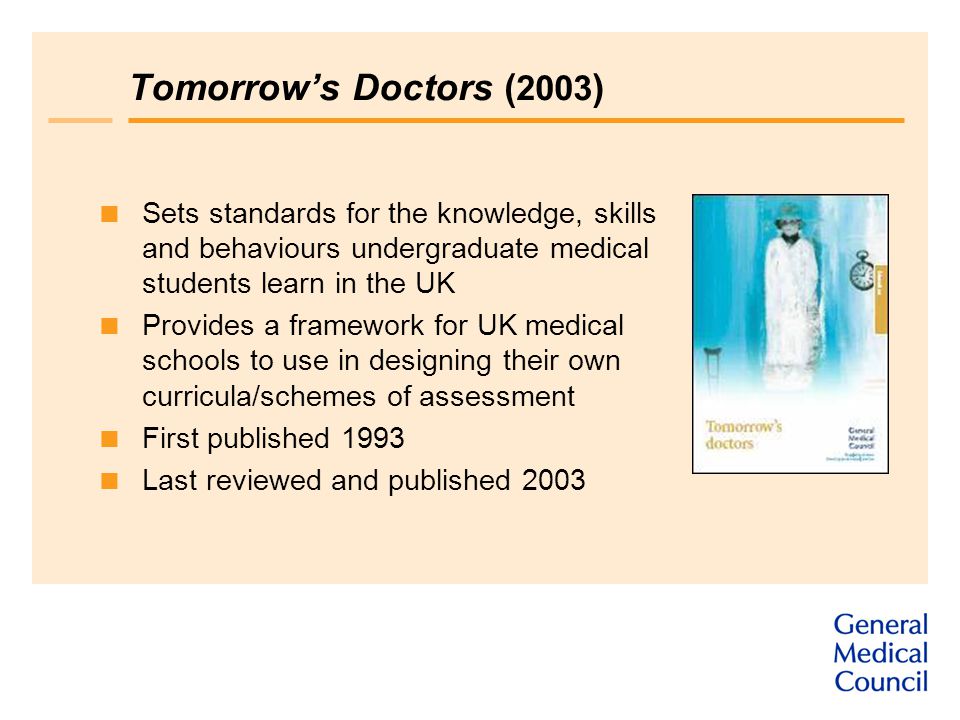 Tomorrow’s Doctors ( 2003 )  Sets standards for the knowledge, skills and behaviours undergraduate medical students learn in the UK  Provides a framework for UK medical schools to use in designing their own curricula/schemes of assessment  First published 1993  Last reviewed and published 2003