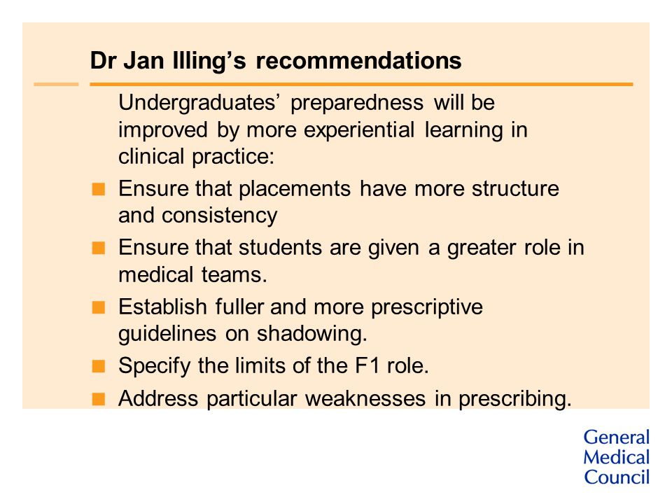 Dr Jan Illing’s recommendations Undergraduates’ preparedness will be improved by more experiential learning in clinical practice:  Ensure that placements have more structure and consistency  Ensure that students are given a greater role in medical teams.