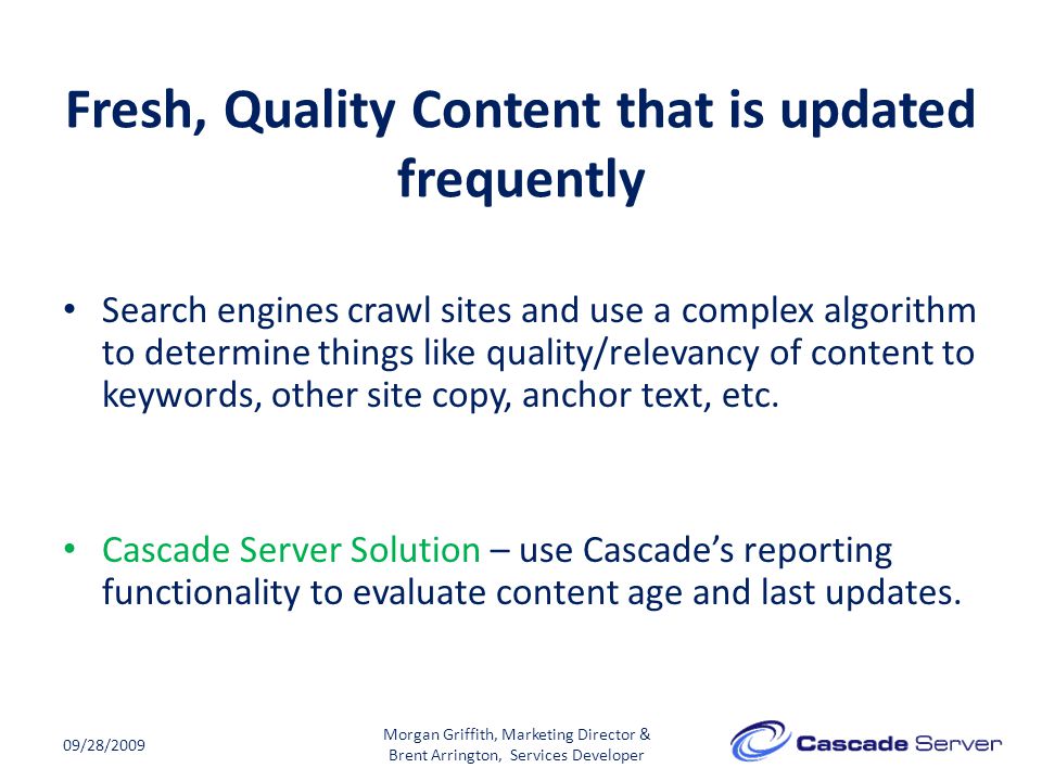 Fresh, Quality Content that is updated frequently 09/28/2009 Morgan Griffith, Marketing Director & Brent Arrington, Services Developer Search engines crawl sites and use a complex algorithm to determine things like quality/relevancy of content to keywords, other site copy, anchor text, etc.
