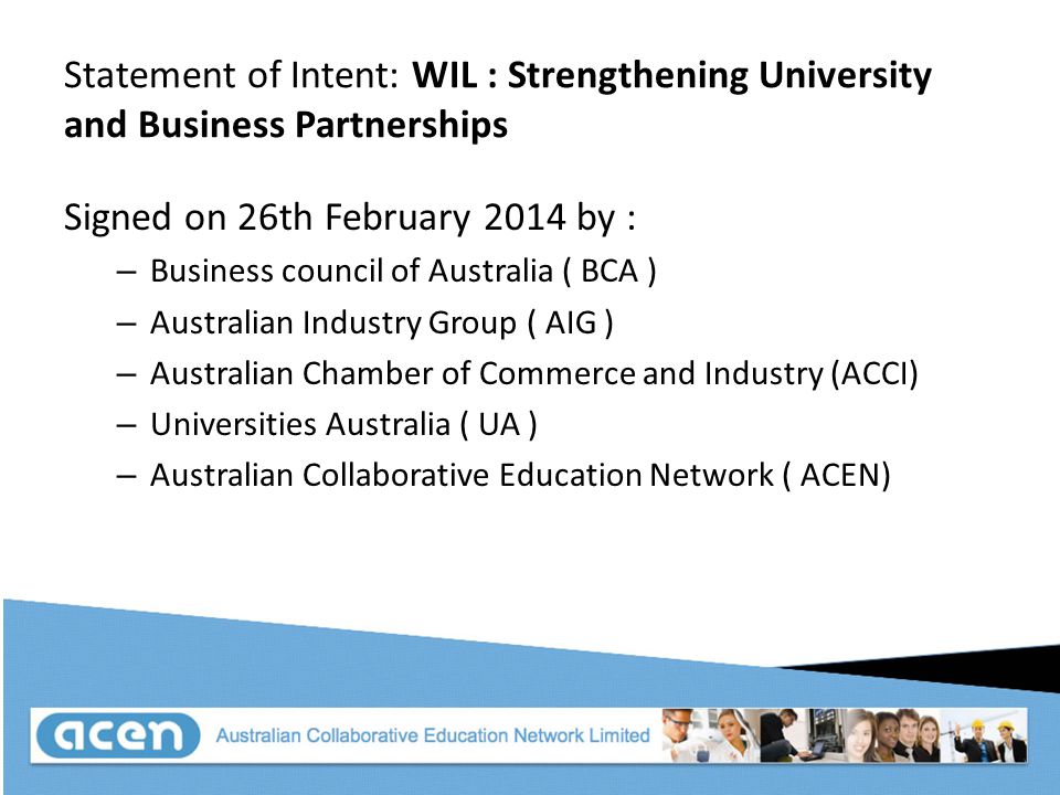 Statement of Intent: WIL : Strengthening University and Business Partnerships Signed on 26th February 2014 by : – Business council of Australia ( BCA ) – Australian Industry Group ( AIG ) – Australian Chamber of Commerce and Industry (ACCI) – Universities Australia ( UA ) – Australian Collaborative Education Network ( ACEN)