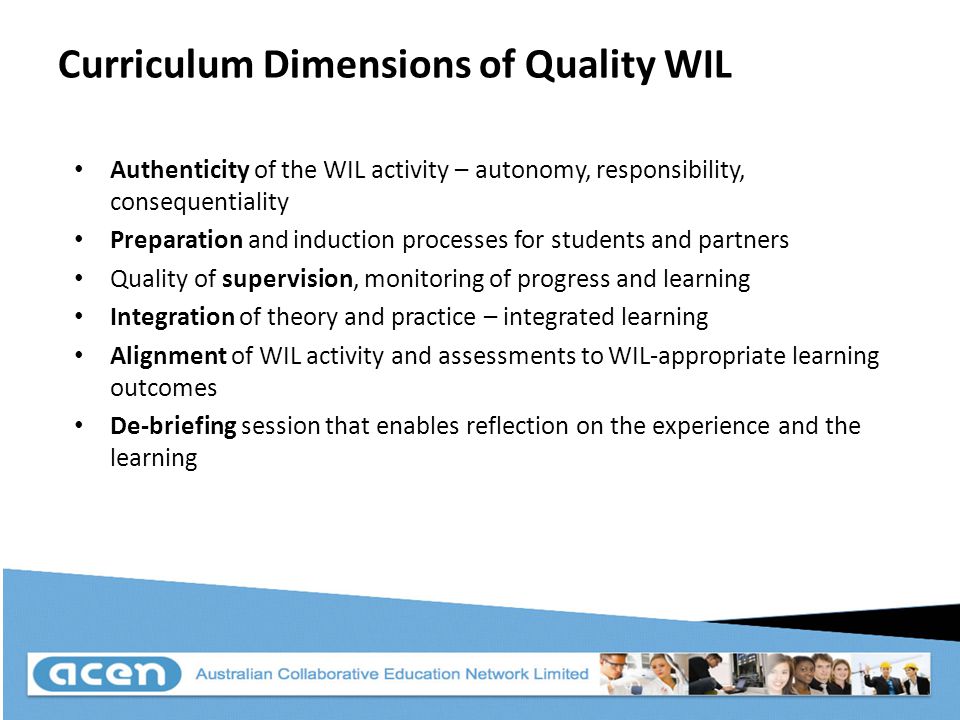 Curriculum Dimensions of Quality WIL Authenticity of the WIL activity – autonomy, responsibility, consequentiality Preparation and induction processes for students and partners Quality of supervision, monitoring of progress and learning Integration of theory and practice – integrated learning Alignment of WIL activity and assessments to WIL-appropriate learning outcomes De-briefing session that enables reflection on the experience and the learning
