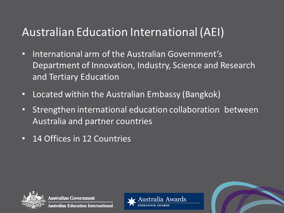 Australian Education International (AEI) International arm of the Australian Government’s Department of Innovation, Industry, Science and Research and Tertiary Education Located within the Australian Embassy (Bangkok) Strengthen international education collaboration between Australia and partner countries 14 Offices in 12 Countries