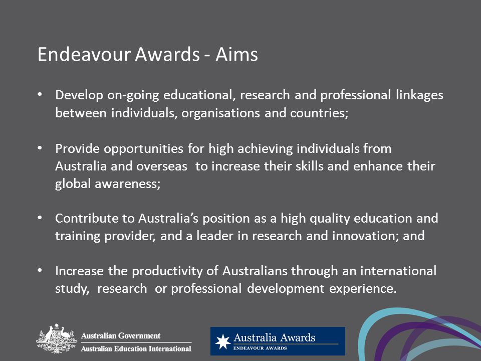 Endeavour Awards - Aims Develop on-going educational, research and professional linkages between individuals, organisations and countries; Provide opportunities for high achieving individuals from Australia and overseas to increase their skills and enhance their global awareness; Contribute to Australia’s position as a high quality education and training provider, and a leader in research and innovation; and Increase the productivity of Australians through an international study, research or professional development experience.