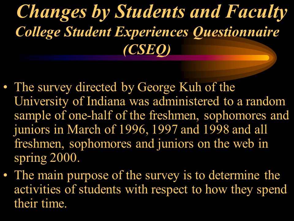 Changes by Students and Faculty College Student Experiences Questionnaire (CSEQ) The survey directed by George Kuh of the University of Indiana was administered to a random sample of one-half of the freshmen, sophomores and juniors in March of 1996, 1997 and 1998 and all freshmen, sophomores and juniors on the web in spring 2000.