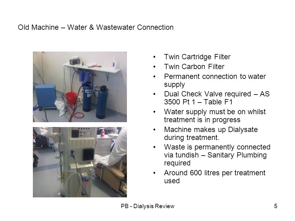 PB - Dialysis Review5 Old Machine – Water & Wastewater Connection Twin Cartridge Filter Twin Carbon Filter Permanent connection to water supply Dual Check Valve required – AS 3500 Pt 1 – Table F1 Water supply must be on whilst treatment is in progress Machine makes up Dialysate during treatment.
