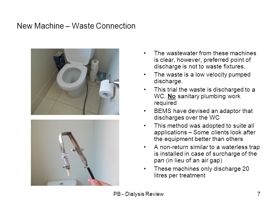 PB - Dialysis Review7 New Machine – Waste Connection The wastewater from these machines is clear, however, preferred point of discharge is not to waste fixtures.