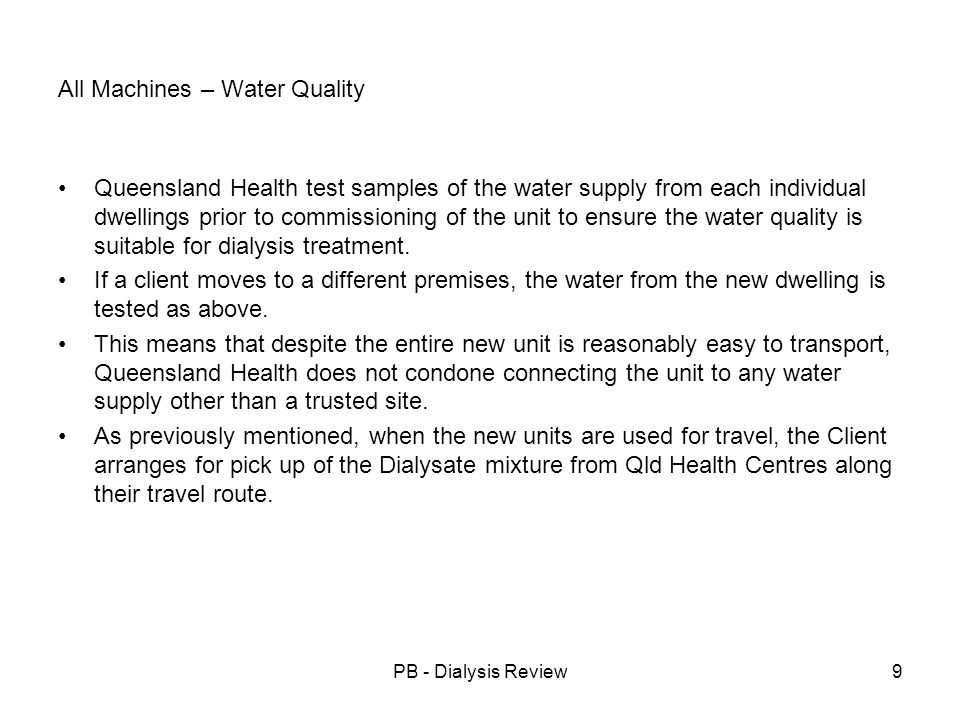 PB - Dialysis Review9 All Machines – Water Quality Queensland Health test samples of the water supply from each individual dwellings prior to commissioning of the unit to ensure the water quality is suitable for dialysis treatment.