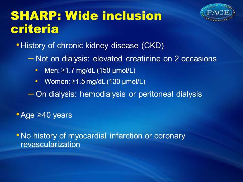 SHARP: Wide inclusion criteria History of chronic kidney disease (CKD) – Not on dialysis: elevated creatinine on 2 occasions Men: ≥1.7 mg/dL (150 µmol/L) Women: ≥1.5 mg/dL (130 µmol/L) – On dialysis: hemodialysis or peritoneal dialysis Age ≥40 years No history of myocardial infarction or coronary revascularization
