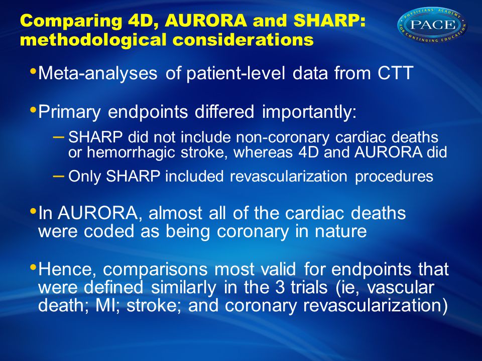Comparing 4D, AURORA and SHARP: methodological considerations Meta-analyses of patient-level data from CTT Primary endpoints differed importantly: – SHARP did not include non-coronary cardiac deaths or hemorrhagic stroke, whereas 4D and AURORA did – Only SHARP included revascularization procedures In AURORA, almost all of the cardiac deaths were coded as being coronary in nature Hence, comparisons most valid for endpoints that were defined similarly in the 3 trials (ie, vascular death; MI; stroke; and coronary revascularization)