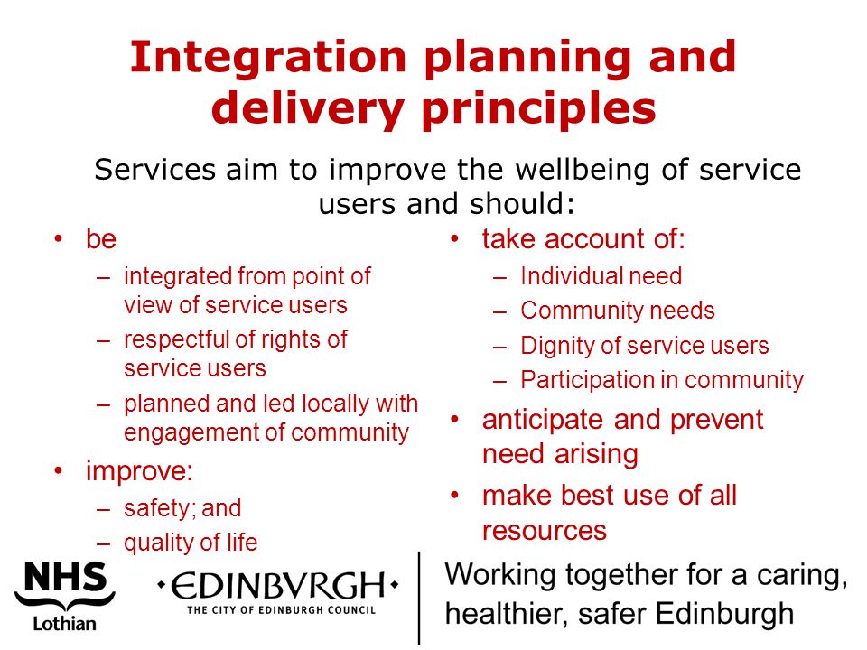 Integration planning and delivery principles be –integrated from point of view of service users –respectful of rights of service users –planned and led locally with engagement of community improve: –safety; and –quality of life take account of: –Individual need –Community needs –Dignity of service users –Participation in community anticipate and prevent need arising make best use of all resources Services aim to improve the wellbeing of service users and should:
