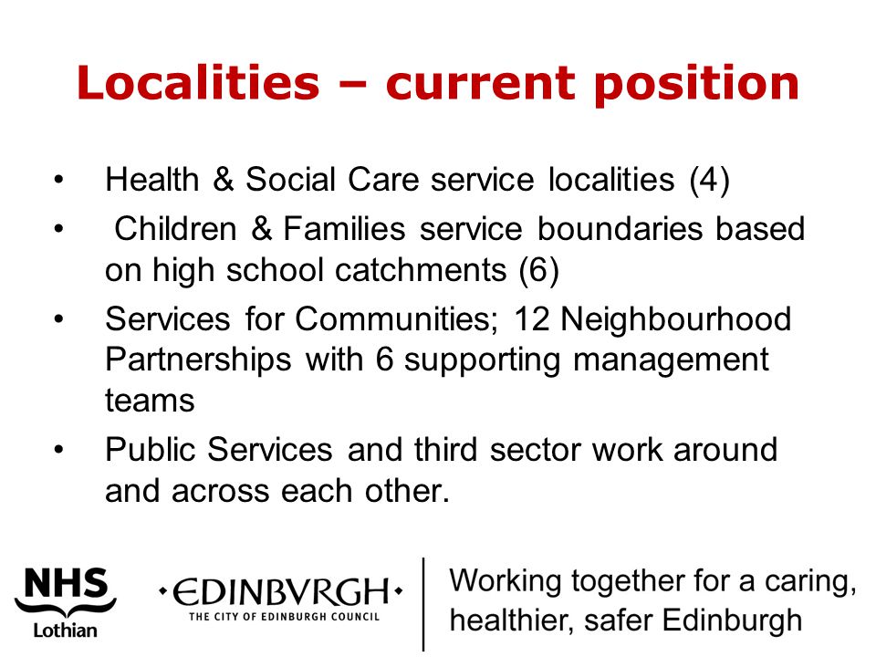 Localities – current position Health & Social Care service localities (4) Children & Families service boundaries based on high school catchments (6) Services for Communities; 12 Neighbourhood Partnerships with 6 supporting management teams Public Services and third sector work around and across each other.