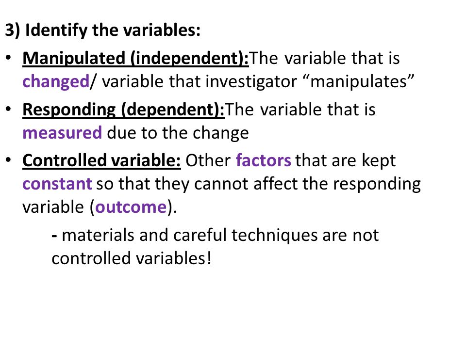 3) Identify the variables: Manipulated (independent):The variable that is changed/ variable that investigator manipulates Responding (dependent):The variable that is measured due to the change Controlled variable: Other factors that are kept constant so that they cannot affect the responding variable (outcome).