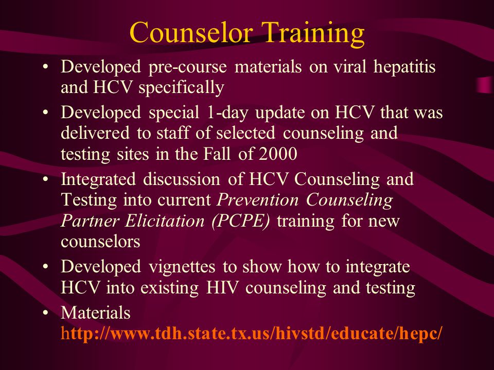 Counselor Training Developed pre-course materials on viral hepatitis and HCV specifically Developed special 1-day update on HCV that was delivered to staff of selected counseling and testing sites in the Fall of 2000 Integrated discussion of HCV Counseling and Testing into current Prevention Counseling Partner Elicitation (PCPE) training for new counselors Developed vignettes to show how to integrate HCV into existing HIV counseling and testing Materials