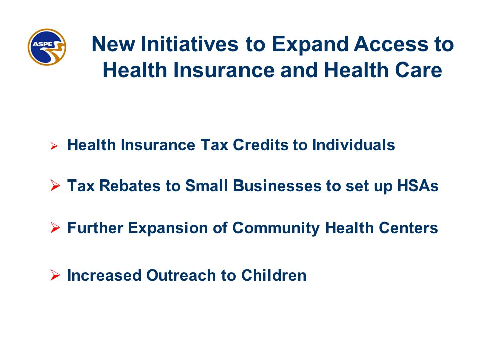  Health Insurance Tax Credits to Individuals  Tax Rebates to Small Businesses to set up HSAs  Further Expansion of Community Health Centers  Increased Outreach to Children New Initiatives to Expand Access to Health Insurance and Health Care