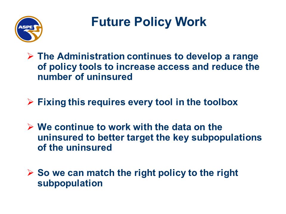 Future Policy Work  The Administration continues to develop a range of policy tools to increase access and reduce the number of uninsured  Fixing this requires every tool in the toolbox  We continue to work with the data on the uninsured to better target the key subpopulations of the uninsured  So we can match the right policy to the right subpopulation