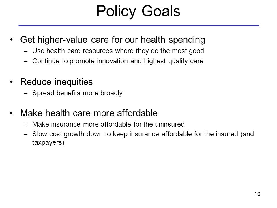10 Policy Goals Get higher-value care for our health spending –Use health care resources where they do the most good –Continue to promote innovation and highest quality care Reduce inequities –Spread benefits more broadly Make health care more affordable –Make insurance more affordable for the uninsured –Slow cost growth down to keep insurance affordable for the insured (and taxpayers)