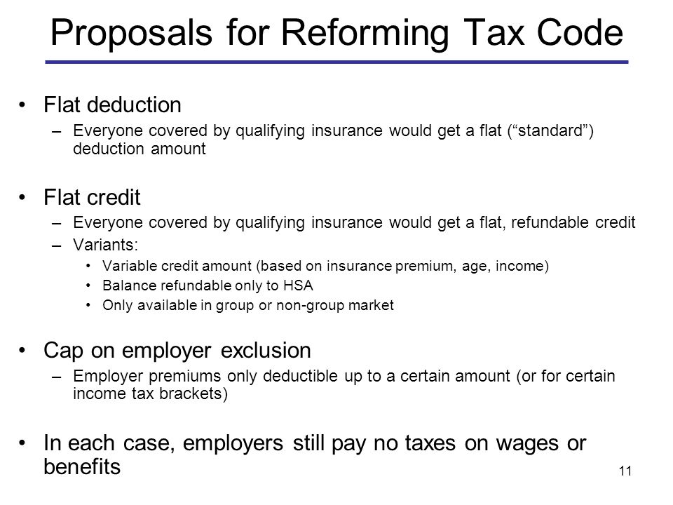 11 Proposals for Reforming Tax Code Flat deduction –Everyone covered by qualifying insurance would get a flat ( standard ) deduction amount Flat credit –Everyone covered by qualifying insurance would get a flat, refundable credit –Variants: Variable credit amount (based on insurance premium, age, income) Balance refundable only to HSA Only available in group or non-group market Cap on employer exclusion –Employer premiums only deductible up to a certain amount (or for certain income tax brackets) In each case, employers still pay no taxes on wages or benefits