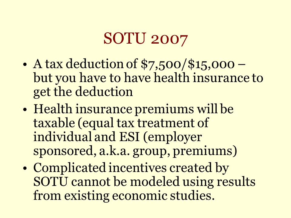 SOTU 2007 A tax deduction of $7,500/$15,000 – but you have to have health insurance to get the deduction Health insurance premiums will be taxable (equal tax treatment of individual and ESI (employer sponsored, a.k.a.