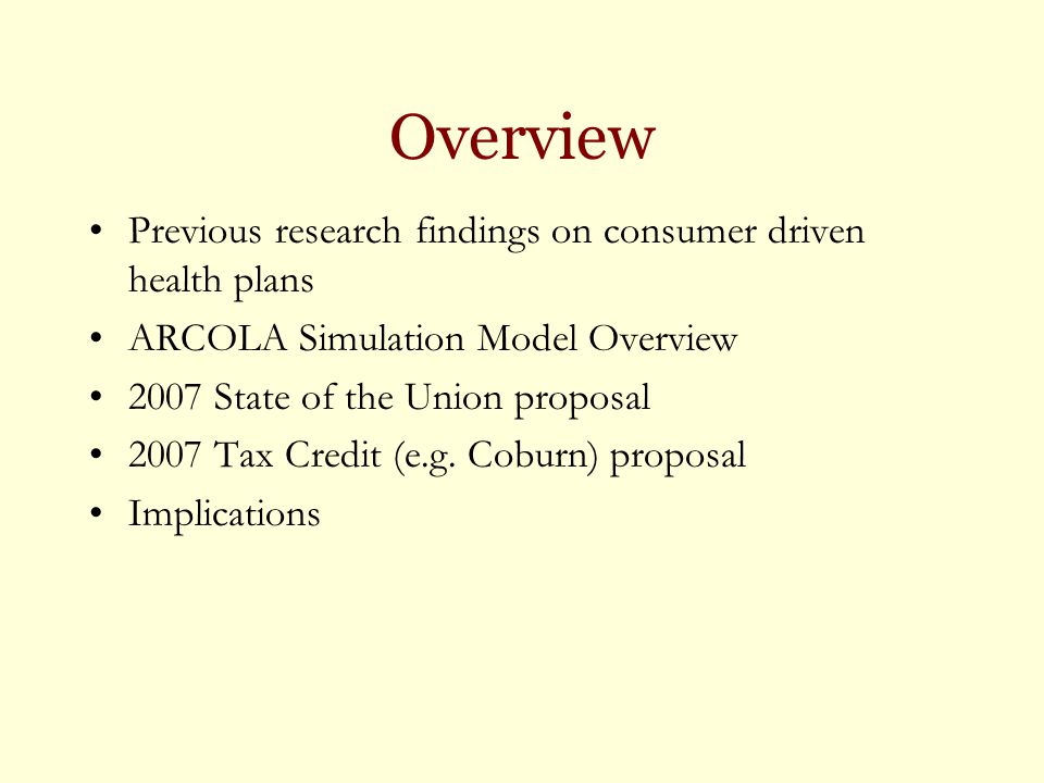 Overview Previous research findings on consumer driven health plans ARCOLA Simulation Model Overview 2007 State of the Union proposal 2007 Tax Credit (e.g.