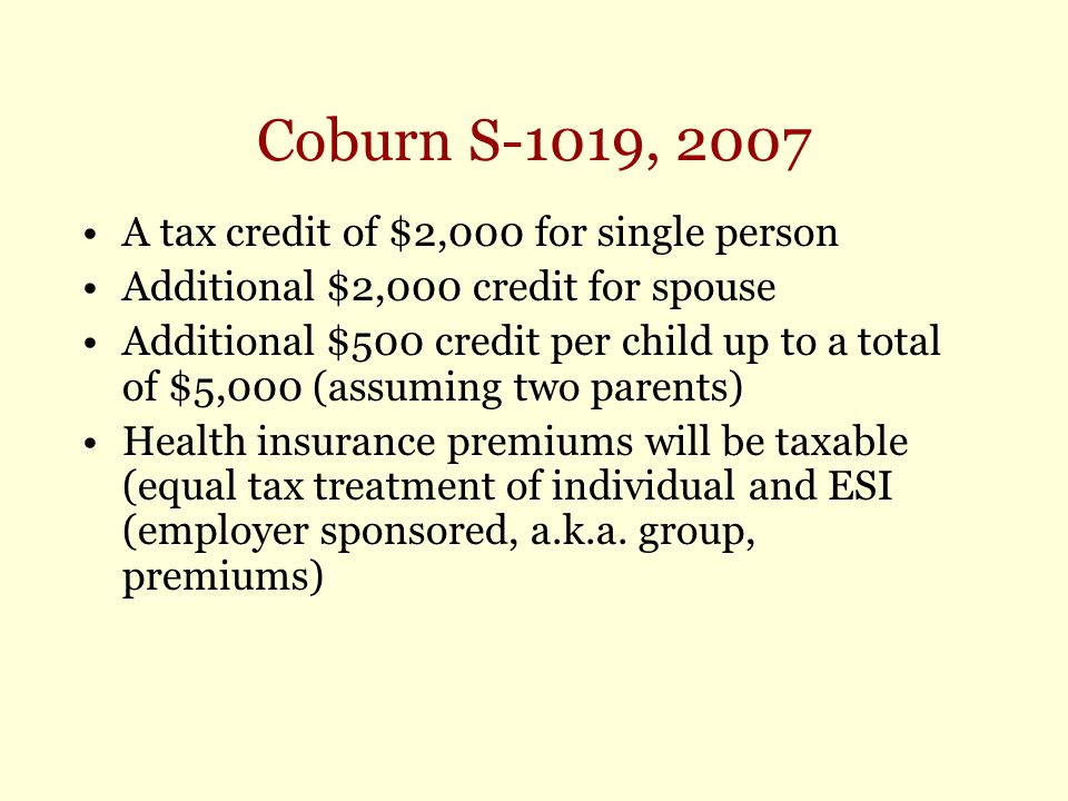 Coburn S-1019, 2007 A tax credit of $2,000 for single person Additional $2,000 credit for spouse Additional $500 credit per child up to a total of $5,000 (assuming two parents) Health insurance premiums will be taxable (equal tax treatment of individual and ESI (employer sponsored, a.k.a.