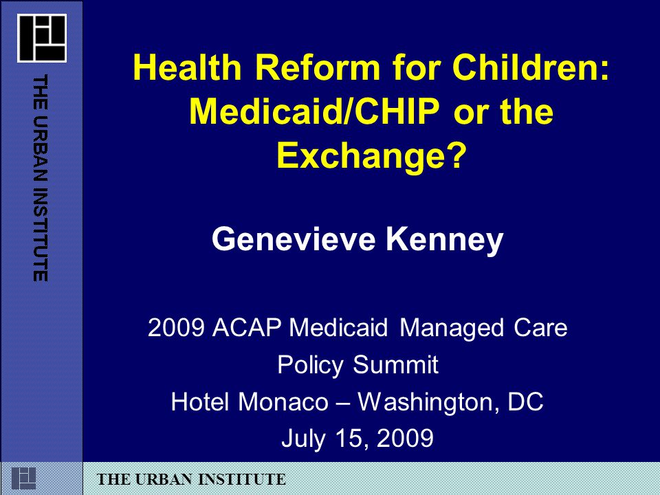 THE URBAN INSTITUTE Genevieve Kenney 2009 ACAP Medicaid Managed Care Policy Summit Hotel Monaco – Washington, DC July 15, 2009 Health Reform for Children: Medicaid/CHIP or the Exchange